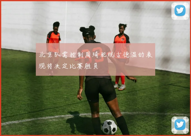 北京队需控制周琦犯规古德温的表现将决定比赛胜负