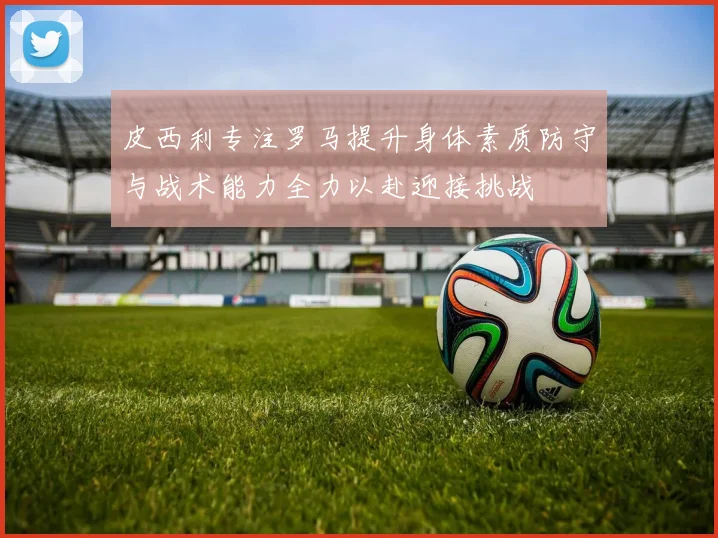 皮西利专注罗马提升身体素质防守与战术能力全力以赴迎接挑战