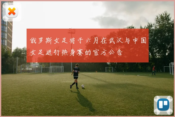 俄罗斯女足将于六月在武汉与中国女足进行热身赛的官方公告